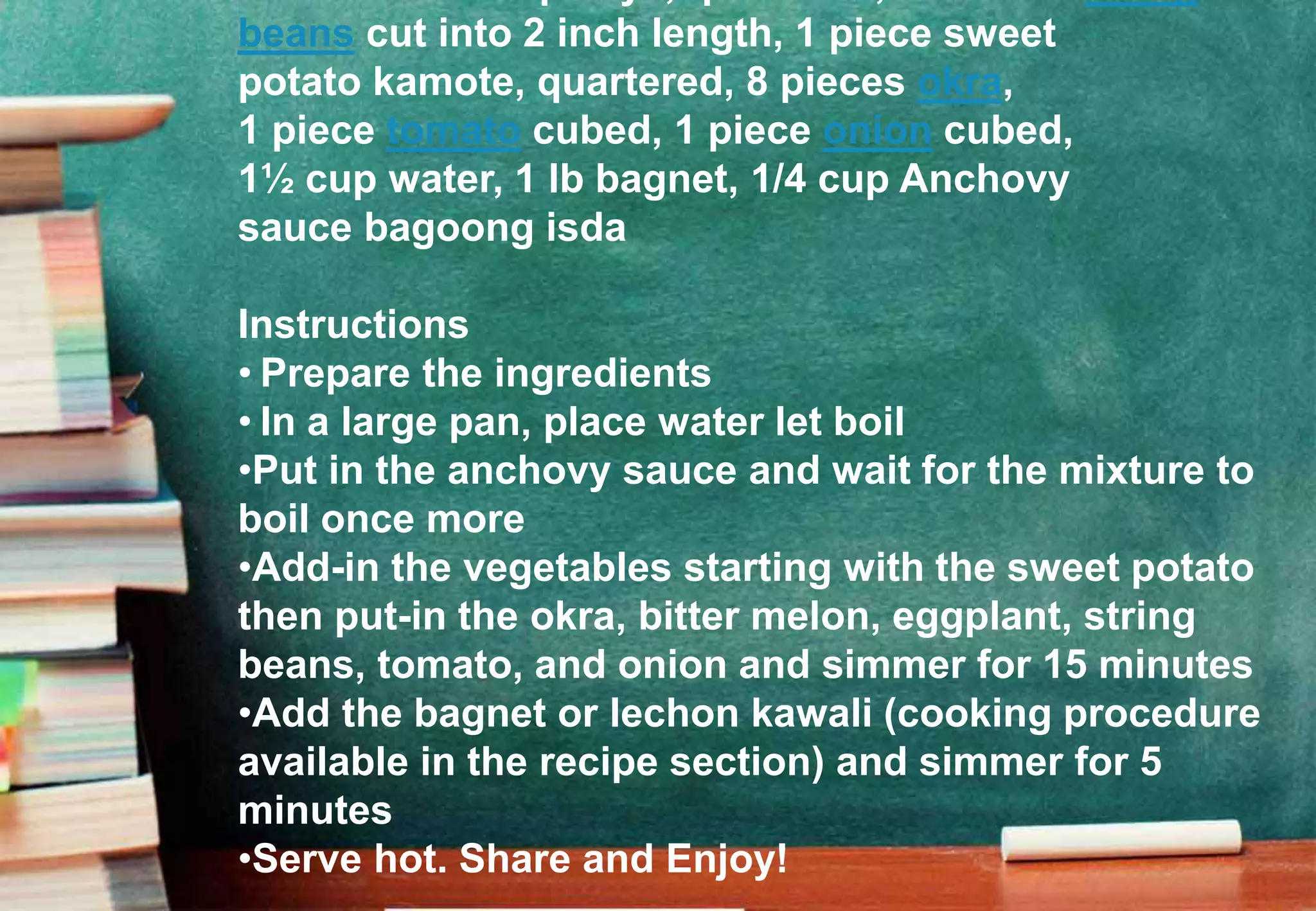 beans cut into 2 inch length, 1 piece sweet
potato kamote, quartered, 8 pieces okra,
1 piece tomato cubed, 1 piece onion cubed,
1½ cup water, 1 lb bagnet, 1/4 cup Anchovy
sauce bagoong isda
Instructions
• Prepare the ingredients
• In a large pan, place water let boil
•Put in the anchovy sauce and wait for the mixture to
boil once more
•Add-in the vegetables starting with the sweet potato
then put-in the okra, bitter melon, eggplant, string
beans, tomato, and onion and simmer for 15 minutes
•Add the bagnet or lechon kawali (cooking procedure
available in the recipe section) and simmer for 5
minutes
•Serve hot. Share and Enjoy!
 
