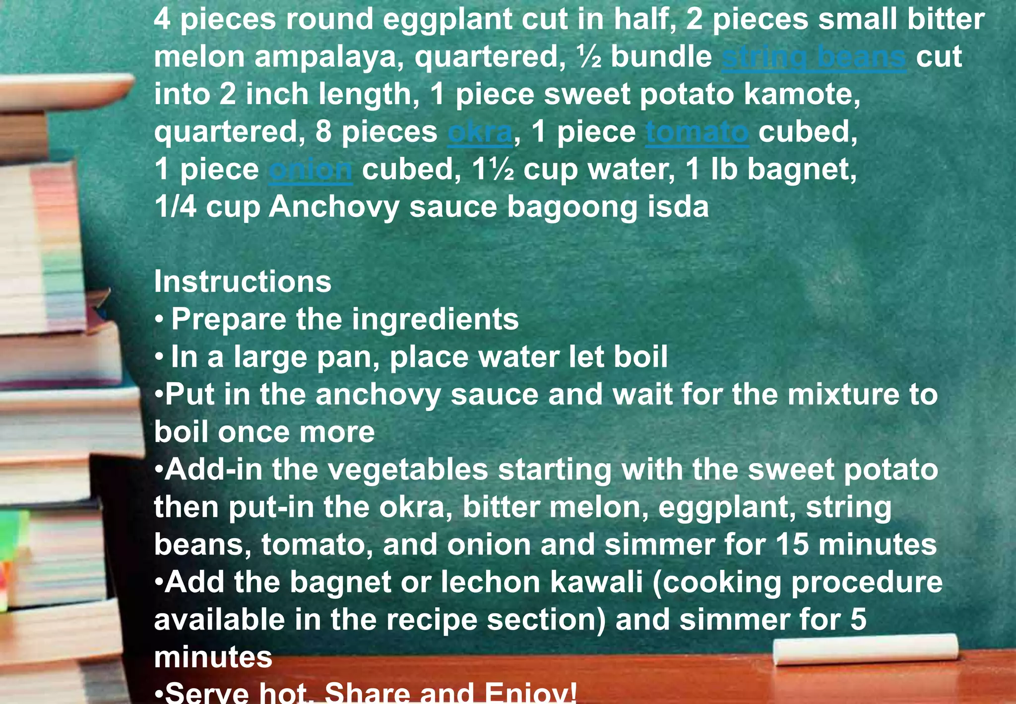4 pieces round eggplant cut in half, 2 pieces small bitter
melon ampalaya, quartered, ½ bundle string beans cut
into 2 inch length, 1 piece sweet potato kamote,
quartered, 8 pieces okra, 1 piece tomato cubed,
1 piece onion cubed, 1½ cup water, 1 lb bagnet,
1/4 cup Anchovy sauce bagoong isda
Instructions
• Prepare the ingredients
• In a large pan, place water let boil
•Put in the anchovy sauce and wait for the mixture to
boil once more
•Add-in the vegetables starting with the sweet potato
then put-in the okra, bitter melon, eggplant, string
beans, tomato, and onion and simmer for 15 minutes
•Add the bagnet or lechon kawali (cooking procedure
available in the recipe section) and simmer for 5
minutes
 