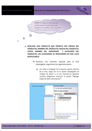 Universidad Nacional de Cajamarca     MANUAL DE PROGRAMACIÓN APLICADA I




                                     NOTA: El código en visual, que nos
                                     permite mostrar los formularios que
                                     deseamos ver es similar, sólo es necesario
                                     cambiar los nombres de los formularios.




                        4. REALIZAR UNA CONSULTA QUE PERMITA VER CÓDIGO DEL
                           PRODUCTO, NOMBRE DEL PRODUCTO, PRECIO DEL PRODUCTO,
                           STOCK, NOMBRE DEL PROVEEDOR       Y CATEGORÍA DEL
                           PRODUCTO, LAS CATEGORÍAS SE MOSTRARÁN EN UNA LISTA
                           DESPLEGABLE:

                                     Haremos una conexión especial para la                  lista
                                      desplegable, seguiremos los siguientes pasos:

                                       a)   Clic sobre el triángulo de la esquina superior derecha
                                            de la lista, luego clic en la opción desplegable de
                                            “Origen de Datos” y se nos mostrará la siguiente
                                            ventana, elegiremos entonces la opción “Agregar
                                            origen de datos del proyecto”:




SALAZAR CACHO, Iris Nohely                                                                   Página 16
 