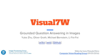 Visual7W
Grounded Question Answering in Images
Yuke Zhu, Oliver Groth, Michael Bernstein, Li Fei-Fei
Slides by Issey Masuda Mora
Computer Vision Reading Group (09/05/2016)
[arXiv] [web] [GitHub]
 