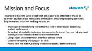 Mission and Focus
To provide districts with a tool that can easily and affordably make all
relevant student data accessible and usable, thus empowering systemic
improvement decision making related to:
◦ Tracking and understanding the factors that lead to ascending or descending
student performance
◦ Analysis of all available student performance data for trends (success, risk, etc.) and
overlays between local and standardized assessments
◦ Comparisons to any internal or externally defined cohort
◦ Customized tracking or displays of all kinds.
◦ Access from the district, building or individual teacher dashboard levels
 
