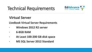 Technical Requirements
Virtual Server
LiveBook Virtual Server Requirements
· Windows 2012 R2 server
· 6-8GB RAM
· At Least 100-200 GB disk space
· MS SQL Server 2012 Standard
 