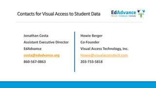 Contacts for Visual Access to Student Data
Jonathan Costa
Assistant Executive Director
EdAdvance
costa@edadvance.org
860-567-0863
Howie Berger
Co-Founder
Visual Access Technology, Inc.
Howie@visualaccesstech.com
203-733-5818
 