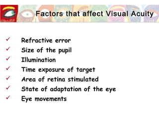 Factors that affect Visual Acuity
 Refractive error
 Size of the pupil
 Illumination
 Time exposure of target
 Area of retina stimulated
 State of adaptation of the eye
 Eye movements
 