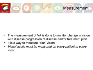• The measurement of VA is done to monitor change in vision
with disease progression of disease and/or treatment plan
• It is a way to measure “blur” vision
• Visual acuity must be measured on every patient at every
visit!
Measurement
 
