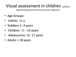 Visual assessment in children pediatric
ophtalmology (prevention by premature diagnosis)
• Age Groups:
• Infants <1 y
• Toddlers 1- 4 years
• Children : 5 – 14 years
• Adolescents: 15- 17 years
• Adults > 18 years
 