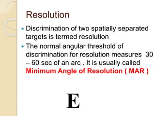 Resolution
 Discrimination of two spatially separated
targets is termed resolution
 The normal angular threshold of
discrimination for resolution measures 30
– 60 sec of an arc . It is usually called
Minimum Angle of Resolution ( MAR )
E
 