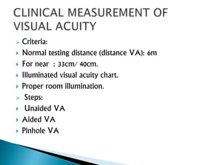  Criteria:
 Normal testing distance (distance VA): 6m
 For near : 33cm/ 40cm.
 Illuminated visual acuity chart.
 Proper room illumination.
 Steps:
 Unaided VA
 Aided VA
 Pinhole VA
 