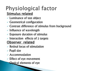Stimulus related
 Luminance of test object
 Geometrical configuration
 Contrast difference of stimulus from background
 Influence of wavelength
 Exposure duration of stimulus
 Interaction effects of 2 targets
Observer related
 Retinal locus of stimulation
 Pupil size
 Accommodation
 Effect of eye movement
 Optical elements of eye
 