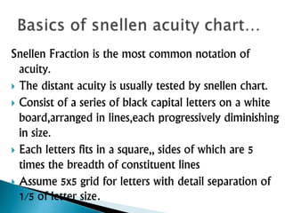 Snellen Fraction is the most common notation of
acuity.
 The distant acuity is usually tested by snellen chart.
 Consist of a series of black capital letters on a white
board,arranged in lines,each progressively diminishing
in size.
 Each letters fits in a square,, sides of which are 5
times the breadth of constituent lines
 Assume 5x5 grid for letters with detail separation of
1/5 of letter size.
 