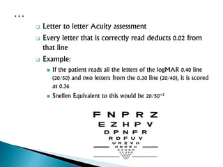  Letter to letter Acuity assessment
 Every letter that is correctly read deducts 0.02 from
that line
 Example:
 If the patient reads all the letters of the logMAR 0.40 line
(20/50) and two letters from the 0.30 line (20/40), it is scored
as 0.36
 Snellen Equivalent to this would be 20/50+2
 