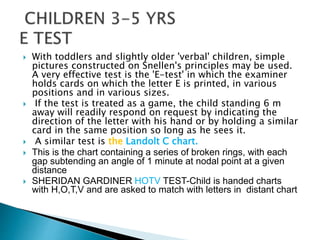  With toddlers and slightly older 'verbal' children, simple
pictures constructed on Snellen's principles may be used.
A very effective test is the 'E-test' in which the examiner
holds cards on which the letter E is printed, in various
positions and in various sizes.
 If the test is treated as a game, the child standing 6 m
away will readily respond on request by indicating the
direction of the letter with his hand or by holding a similar
card in the same position so long as he sees it.
 A similar test is the Landolt C chart.
 This is the chart containing a series of broken rings, with each
gap subtending an angle of 1 minute at nodal point at a given
distance
 SHERIDAN GARDINER HOTV TEST-Child is handed charts
with H,O,T,V and are asked to match with letters in distant chart
 