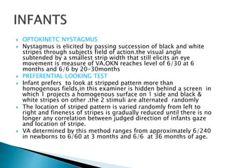  OPTOKINETC NYSTAGMUS
 Nystagmus is elicited by passing succession of black and white
stripes through subjects field of action.the visual angle
subtended by a smallest strip width that still elicits an eye
movement is measure of VA.OKN reaches level of 6/30 at 6
months and 6/6 by 20-30months
 PREFERENTIAL LOOKING TEST
 Infant prefers to look at stripped pattern more than
homogenous fields,in this examiner is hidden behind a screen in
which 1 projects a homogenous surface on 1 side and black &
white stripes on other .the 2 stimuli are alternated randomly
 The location of striped pattern is varied randomly from left to
right and fineness of stripes is gradually reduced until there is no
longer any correlation between judged direction of infants gaze
and location of stripe.
 VA determined by this method ranges from approximately 6/240
in newborns to 6/60 at 3 months and 6/6 at 36 months of age.
 