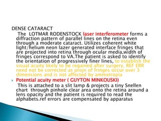 DENSE CATARACT
The LOTMAR RODENSTOCK laser interferometer forms a
diffraction pattern of parallel lines on the retina even
through a moderate cataract. Utilizes coherent white
light/helium neon lazer generated interface fringes that
are projected into retina through ocular media,width of
fringes correspond to VA.The patient is asked to identify
the orientation of progressively finer lines, to establish the
visual acuity likely to be regained after surgery. REF ERR
need not be corrected as projn of fringes occur over 3
dimensions and is not affected by ammetropia
 Potential acuity meter ( GUYTON MINKOUSKI)
This is attached to a slit lamp & projects a tiny Snellen
chart through pinhole clear area onto the retina around a
lens opacity and the patient is required to read the
alphabets.ref errors are compensated by apparatus
 