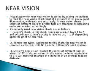  Visual acuity for near Near vision is tested by asking the patient
to read the near vision chart, kept at a distance of 35 cm in good
illumination, with each eye separately. In near vision charts, a
series of different sizes of printer type are arranged in increasing
order and marked accordingly
 Commonly used near vision charts are as follows:
 1. Jaeger’s chart. In this chart, prints are marked from 1 to 7
and accordingly patient’s acuity is labelled as J1 to J7 depending
upon the print he can read.
 2. Roman test types. According to this chart, the near vision is
recorded as N6, N8, N10, N12 and N18 (Printer’s point system).
 3. Snellen’s near vision-graded thickness of different lines is
about 1/17th of distant vision .in this event the letter equivalent
to 6/6 will subtend an angle of 5 minutes at an average reading
distance.
 