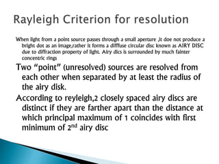 When light from a point source passes through a small aperture ,it doe not produce a
bright dot as an image,rather it forms a difffuse circular disc known as AIRY DISC
due to diffraction property of light. Airy dics is surrounded by much fainter
concentric rings
Two “point” (unresolved) sources are resolved from
each other when separated by at least the radius of
the airy disk.
According to reyleigh,2 closely spaced airy discs are
distinct if they are farther apart than the distance at
which principal maximum of 1 coincides with first
minimum of 2nd airy disc
 