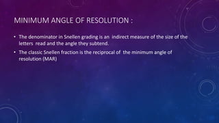 MINIMUM ANGLE OF RESOLUTION :
• The denominator in Snellen grading is an indirect measure of the size of the
letters read and the angle they subtend.
• The classic Snellen fraction is the reciprocal of the minimum angle of
resolution (MAR)
 