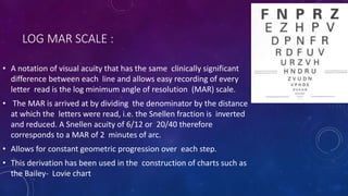 LOG MAR SCALE :
• A notation of visual acuity that has the same clinically significant
difference between each line and allows easy recording of every
letter read is the log minimum angle of resolution (MAR) scale.
• The MAR is arrived at by dividing the denominator by the distance
at which the letters were read, i.e. the Snellen fraction is inverted
and reduced. A Snellen acuity of 6/12 or 20/40 therefore
corresponds to a MAR of 2 minutes of arc.
• Allows for constant geometric progression over each step.
• This derivation has been used in the construction of charts such as
the Bailey- Lovie chart
 