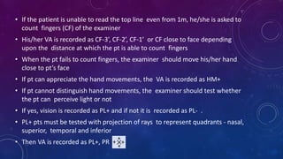 • If the patient is unable to read the top line even from 1m, he/she is asked to
count fingers (CF) of the examiner
• His/her VA is recorded as CF-3’, CF-2’, CF-1’ or CF close to face depending
upon the distance at which the pt is able to count fingers
• When the pt fails to count fingers, the examiner should move his/her hand
close to pt’s face
• If pt can appreciate the hand movements, the VA is recorded as HM+
• If pt cannot distinguish hand movements, the examiner should test whether
the pt can perceive light or not
• If yes, vision is recorded as PL+ and if not it is recorded as PL- .
• PL+ pts must be tested with projection of rays to represent quadrants - nasal,
superior, temporal and inferior
• Then VA is recorded as PL+, PR
 