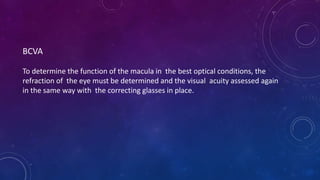 BCVA
To determine the function of the macula in the best optical conditions, the
refraction of the eye must be determined and the visual acuity assessed again
in the same way with the correcting glasses in place.
 