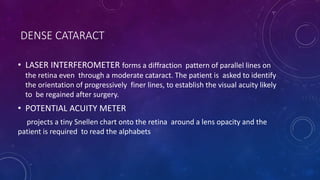 DENSE CATARACT
• LASER INTERFEROMETER forms a diffraction pattern of parallel lines on
the retina even through a moderate cataract. The patient is asked to identify
the orientation of progressively finer lines, to establish the visual acuity likely
to be regained after surgery.
• POTENTIAL ACUITY METER
projects a tiny Snellen chart onto the retina around a lens opacity and the
patient is required to read the alphabets
 