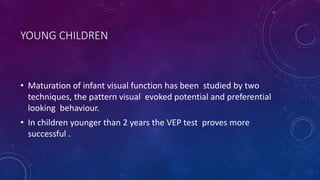YOUNG CHILDREN
• Maturation of infant visual function has been studied by two
techniques, the pattern visual evoked potential and preferential
looking behaviour.
• In children younger than 2 years the VEP test proves more
successful .
 