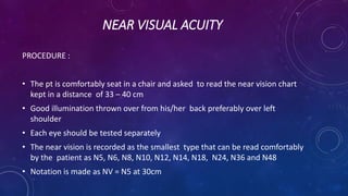 NEAR VISUAL ACUITY
PROCEDURE :
• The pt is comfortably seat in a chair and asked to read the near vision chart
kept in a distance of 33 – 40 cm
• Good illumination thrown over from his/her back preferably over left
shoulder
• Each eye should be tested separately
• The near vision is recorded as the smallest type that can be read comfortably
by the patient as N5, N6, N8, N10, N12, N14, N18, N24, N36 and N48
• Notation is made as NV = N5 at 30cm
 
