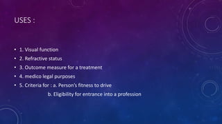 USES :
• 1. Visual function
• 2. Refractive status
• 3. Outcome measure for a treatment
• 4. medico legal purposes
• 5. Criteria for : a. Person’s fitness to drive
b. Eligibility for entrance into a profession
 