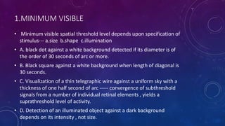 1.MINIMUM VISIBLE
• Minimum visible spatial threshold level depends upon specification of
stimulus--- a.size b.shape c.illumination
• A. black dot against a white background detected if its diameter is of
the order of 30 seconds of arc or more.
• B. Black square against a white background when length of diagonal is
30 seconds.
• C. Visualization of a thin telegraphic wire against a uniform sky with a
thickness of one half second of arc ----- convergence of subthreshold
signals from a number of individual retinal elements , yields a
suprathreshold level of activity.
• D. Detection of an illuminated object against a dark background
depends on its intensity , not size.
 