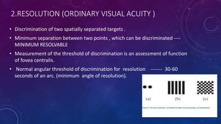 2.RESOLUTION (ORDINARY VISUAL ACUITY )
• Discrimination of two spatially separated targets .
• Minimum separation between two points , which can be discriminated ----
MINIMUM RESOLVABLE
• Measurement of the threshold of discrimination is an assessment of function
of fovea centralis.
• Normal angular threshold of discrimination for resolution ------- 30-60
seconds of an arc. (minimum angle of resolution).
 