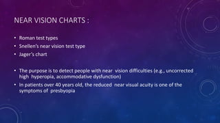 NEAR VISION CHARTS :
• Roman test types
• Snellen’s near vision test type
• Jager’s chart
• The purpose is to detect people with near vision difficulties (e.g., uncorrected
high hyperopia, accommodative dysfunction)
• In patients over 40 years old, the reduced near visual acuity is one of the
symptoms of presbyopia
 