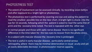 PHOTOSTRESS TEST
• The extent of involvement can be assessed clinically by recording vision before
and after exposure to a bright light or photostress.
• The photostress test is performed by covering one eye and asking the patient to
read the smallest possible line on the near chart. A bright light is shone into the
eye for 15 seconds, following which the patient is asked to read the same line of
print and the recovery time noted. The test is repeated with the other eye.
• In normal people and those with optic nerve disease there is no significant
difference in the time taken for the two eyes to recover from the photo stress.
• In a subject with macular disease the recovery time is prolonged.
• The test is useful in early macular disease, particularly central serous
retinopathy, where there may be minimal deterioration in visual acuity and yet
an easily detectable decrease in photoreceptor reserve capacity.
 