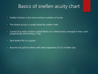 Basics of snellen acuity chart
 Snellen Fraction is the most common notation of acuity.
 The distant acuity is usually tested by snellen chart.
 Consist of a series of black capital letters on a white board, arranged in lines, each
progressively diminishing in size.
 Each letters fits in a square.
 Assume 5x5 grid for letters with detail separation of 1/5 of letter size.
 