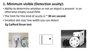 1. Minimum visible (Detection acuity):
• Ability to determine whether or not an object is present in an
otherwise empty visual field.
• The limit for this kind of acuity is ~ 30 arc second.
• Smallest dot size/ line width you can detect
Eg Catford Drum test
 
