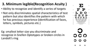 3. Minimum legible(Recognition Acuity )
• Ability to recognize and identify a series of targets
• Not only discriminates spatial characteristics of test
pattern but also identifies the pattern with which
he has previous experience (identification of faces,
letters, symbols, pictures etc.)
Eg: smallest letter size you discriminate and
recognize in Snellen Optotypes or broken circles in
Landolt’s ring
 