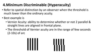 4.Minimum Discriminable (Hyperacuity)
• Refer to spatial distinction by an observer when the threshold is
much lower than the ordinary acuity.
• Best example is
• Vernier Acuity: ability to determine whether or not 2 parallel &
straight lines are aligned in frontal plane.
• The threshold of Vernier acuity are in the range of few seconds
(2-10s) of arc
 