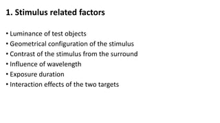 1. Stimulus related factors
• Luminance of test objects
• Geometrical configuration of the stimulus
• Contrast of the stimulus from the surround
• Influence of wavelength
• Exposure duration
• Interaction effects of the two targets
 