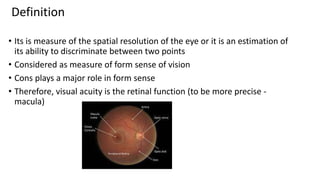Definition
• Its is measure of the spatial resolution of the eye or it is an estimation of
its ability to discriminate between two points
• Considered as measure of form sense of vision
• Cons plays a major role in form sense
• Therefore, visual acuity is the retinal function (to be more precise -
macula)
 