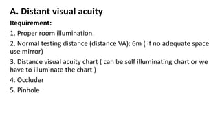 A. Distant visual acuity
Requirement:
1. Proper room illumination.
2. Normal testing distance (distance VA): 6m ( if no adequate space
use mirror)
3. Distance visual acuity chart ( can be self illuminating chart or we
have to illuminate the chart )
4. Occluder
5. Pinhole
 