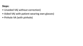 Steps:
• Unaided VA( without correction)
• Aided VA( with patient wearing own glasses)
• Pinhole VA (with pinhole)
 