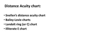 Distance Acuity chart:
• Snellen’s distance acuity chart
• Bailey-Lovie charts
• Landolt ring (or C) chart
• Illiterate E chart
 