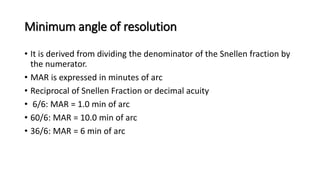 Minimum angle of resolution
• It is derived from dividing the denominator of the Snellen fraction by
the numerator.
• MAR is expressed in minutes of arc
• Reciprocal of Snellen Fraction or decimal acuity
• 6/6: MAR = 1.0 min of arc
• 60/6: MAR = 10.0 min of arc
• 36/6: MAR = 6 min of arc
 