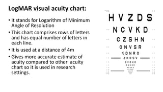 LogMAR visual acuity chart:
• It stands for Logarithm of Minimum
Angle of Resolution
• This chart comprises rows of letters
and has equal number of letters in
each line.
• It is used at a distance of 4m
• Gives more accurate estimate of
acuity compared to other acuity
chart so it is used in research
settings.
 