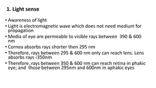 1. Light sense
• Awareness of light
• Light is electromagnetic wave which does not need medium for
propagation
• Media of eye are permeable to visible rays between 390 & 600
nm
• Cornea absorbs rays shorter then 295 nm
• Therefore, rays between 295 & 600 nm only can reach lens. Lens
absorbs rays ‹350nm
• Therefore, rays between 350 & 600 nm can reach retina in phakic
eye; and those between 295nm and 600nm in aphakic eyes
 