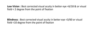 Low Vision : Best corrected visual acuity in better eye <6/18 & or visual
field < 2 degree from the point of fixation
Blindness : Best corrected visual acuity in better eye <3/60 or visual
field <10 degree from the point of fixation
 