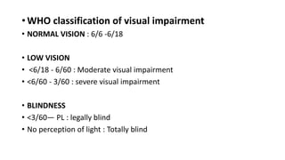 • WHO classification of visual impairment
• NORMAL VISION : 6/6 -6/18
• LOW VISION
• <6/18 - 6/60 : Moderate visual impairment
• <6/60 - 3/60 : severe visual impairment
• BLINDNESS
• <3/60— PL : legally blind
• No perception of light : Totally blind
 