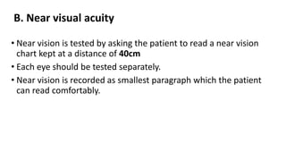 B. Near visual acuity
• Near vision is tested by asking the patient to read a near vision
chart kept at a distance of 40cm
• Each eye should be tested separately.
• Near vision is recorded as smallest paragraph which the patient
can read comfortably.
 