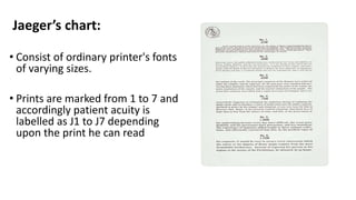 Jaeger’s chart:
• Consist of ordinary printer's fonts
of varying sizes.
• Prints are marked from 1 to 7 and
accordingly patient acuity is
labelled as J1 to J7 depending
upon the print he can read
 