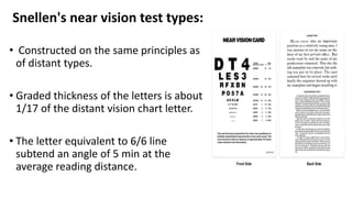 Snellen's near vision test types:
• Constructed on the same principles as
of distant types.
• Graded thickness of the letters is about
1/17 of the distant vision chart letter.
• The letter equivalent to 6/6 line
subtend an angle of 5 min at the
average reading distance.
 