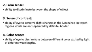 2. Form sense:
• ability to discriminate between the shape of object
3. Sense of contrast:
• ability of eye to perceive slight changes in the luminance between
regions which are not separated by definite border
4. Color sense:
• ability of eye to discriminate between different color excited by light
of different wavelengths.
 